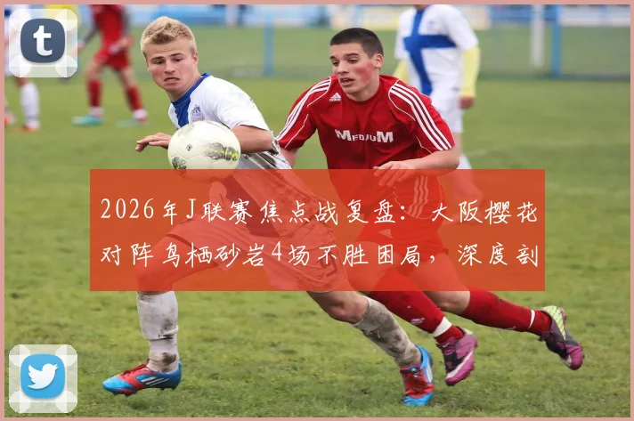 2026年J联赛焦点战复盘：大阪樱花对阵鸟栖砂岩4场不胜困局，深度剖析“不死鸟”侵略性防守如何限制樱花前锋