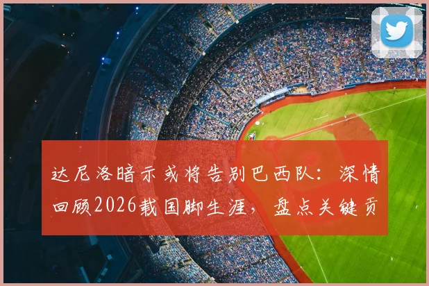 达尼洛暗示或将告别巴西队：深情回顾2026载国脚生涯，盘点关键贡献与未来展望