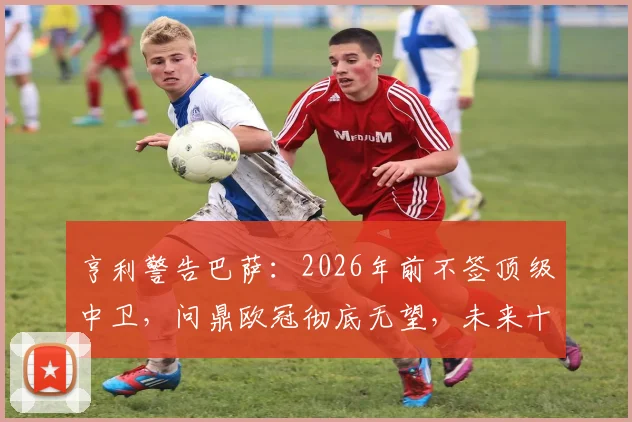 亨利警告巴萨:2026年前不签顶级中卫,问鼎欧冠彻底无望,未来十年恐持续低迷