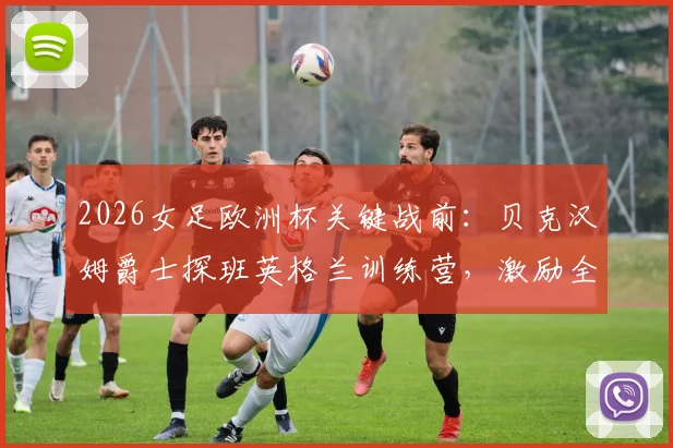 2026女足欧洲杯关键战前：贝克汉姆爵士探班英格兰训练营，激励全队迎战挪威的战术与士气准备全记录