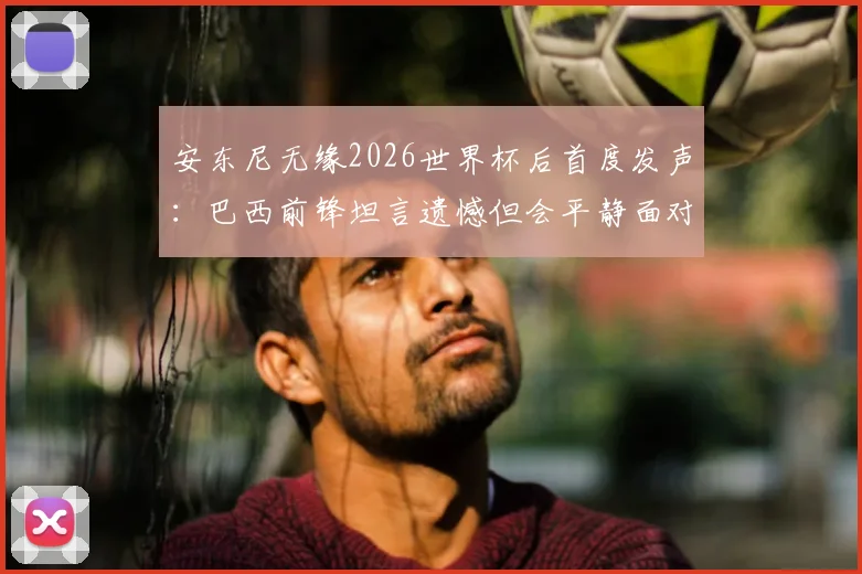 安东尼无缘2026世界杯后首度发声：巴西前锋坦言遗憾但会平静面对，盘点其职业生涯五大高光时刻