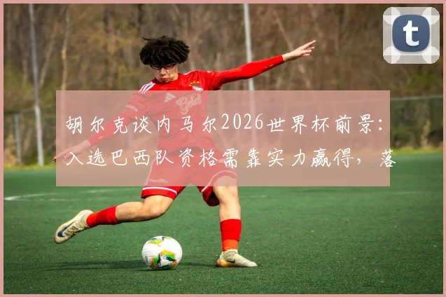 胡尔克谈内马尔2026世界杯前景：入选巴西队资格需靠实力赢得，落选或成现实可能