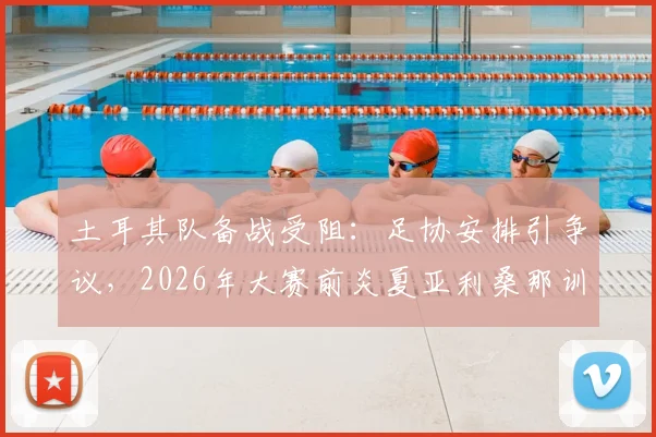 土耳其队备战受阻：足协安排引争议，2026年大赛前炎夏亚利桑那训练营实况解析