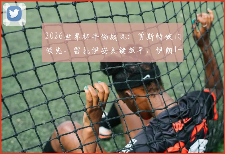 2026世界杯半场战况：贾斯特破门领先，雷扎伊安关键扳平，伊朗1-1新西兰全回顾